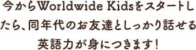 今からWorldwide Kidsをスタートしたら、 同年代のお友達としっかり話せる英語力が身につきます！