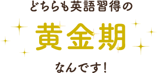 どちらも英語習得の黄金期なんです！